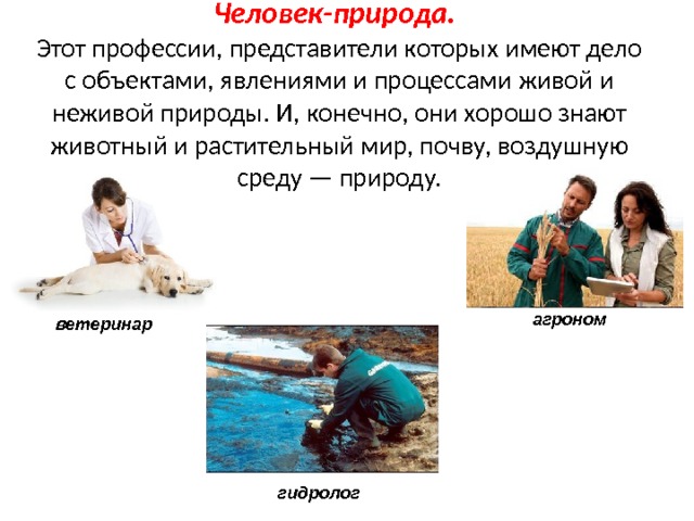 Человек-природа.   Этот профессии, представители которых имеют дело с объектами, явлениями и процессами живой и неживой природы. И, конечно, они хорошо знают животный и растительный мир, почву, воздушную среду — природу. агроном ветеринар гидролог 