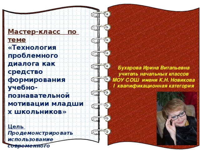 Бухарова Ирина Витальевна учитель начальных классов МОУ СОШ имени К.Н. Новикова I квалификационная категория  Мастер-класс по теме  «Технология проблемного диалога как средство формирования учебно-познавательной мотивации младших школьников»  Цель  Продемонстрировать использование современного деятельностного метода обучения, в основе которого лежит технология проблемного диалога. Эффект перелистывающейся книги   Автор:  учитель информатики  МОУ Лицей №6 Попова С.Г.   Начало: по щелчку  На страницах могут быть размещены текст, списки, гиперссылки, графические изображения, видео и звук.    Тема и цель мастер-класса  