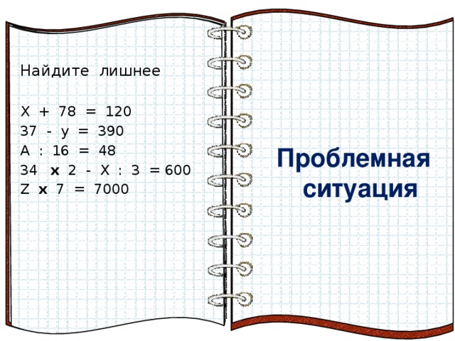  Проблемная  ситуация   Сформулируйте Тему урока  Проблемная  ситуация  Найдите лишнее Х + 78 = 120 37 - у = 390 А : 16 = 48  х 2 - Х : 3 = 600 Z х 7 = 7000 Эффект перелистывающейся книги   Автор:  учитель информатики  МОУ Лицей №6 Попова С.Г.   Начало: по щелчку  На страницах могут быть размещены текст, списки, гиперссылки, графические изображения, видео и звук.    Лишнее уравнение. Определи тему урока. 16 