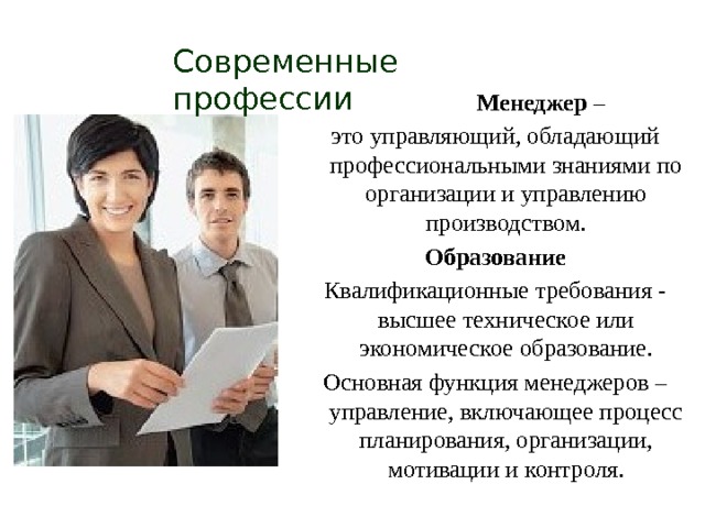 Современные профессии  Менеджер – это управляющий, обладающий профессиональными знаниями по организации и управлению производством. Образование Квалификационные требования - высшее техническое или экономическое образование. Основная функция менеджеров – управление, включающее процесс планирования, организации, мотивации и контроля. 