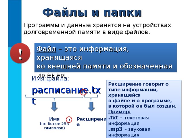 Файлы и папки Программы и данные хранятся на устройствах долговременной памяти в виде файлов. Файл – это информация, хранящаяся  во внешней памяти и обозначенная именем. ! Имя файла: расписание. txt Расширение говорит о типе информации, хранящейся  в файле и о программе,  в которой он был создан. Пример: .txt – текстовая информация .mp3 – звуковая информация .avi – видео информация . Имя (не более 255 символов) Расширение 