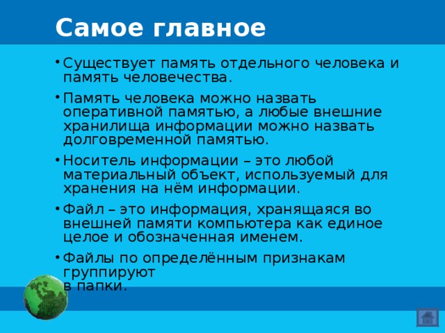 Самое главное Существует память отдельного человека и память человечества. Память человека можно назвать оперативной памятью, а любые внешние хранилища информации можно назвать долговременной памятью. Носитель информации – это любой материальный объект, используемый для хранения на нём информации. Файл – это информация, хранящаяся во внешней памяти компьютера как единое целое и обозначенная именем. Файлы по определённым признакам группируют  в папки. 