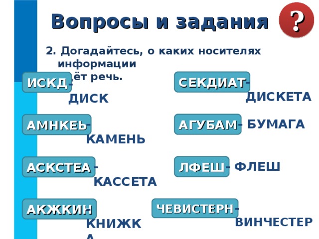 Вопросы и задания ? 2. Догадайтесь, о каких носителях информации  идёт речь. СЕКДИАТ - ДИСКЕТА ИСКД - ДИСК АГУБАМ АМНКЕЬ - КАМЕНЬ - БУМАГА ЛФЕШ АСКСТЕА - ФЛЕШ - КАССЕТА ЧЕВИСТЕРН АКЖКИН - КНИЖКА - ВИНЧЕСТЕР 