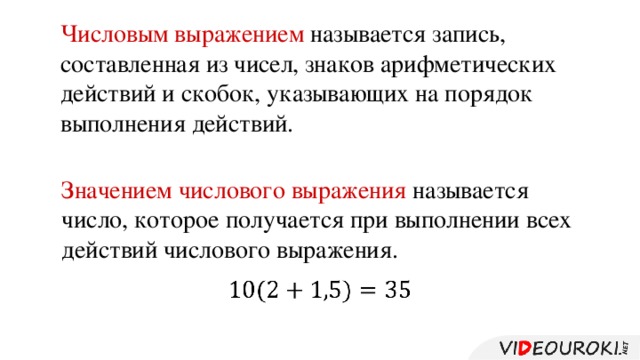 Числовым выражением называется запись, составленная из чисел, знаков арифметических действий и скобок, указывающих на порядок выполнения действий. Значением числового выражения называется число, которое получается при выполнении всех действий числового выражения.    