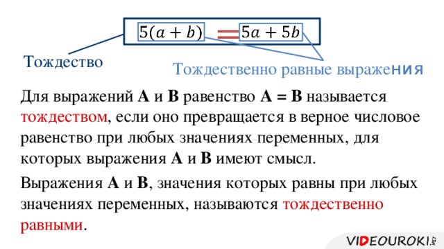 =     Тождество Тождественно равные выраже ния Для выражений А и В равенство А = В называется тождеством , если оно превращается в верное числовое равенство при любых значениях переменных, для которых выражения А и В имеют смысл. Выражения А и В , значения которых равны при любых значениях переменных, называются тождественно равными .