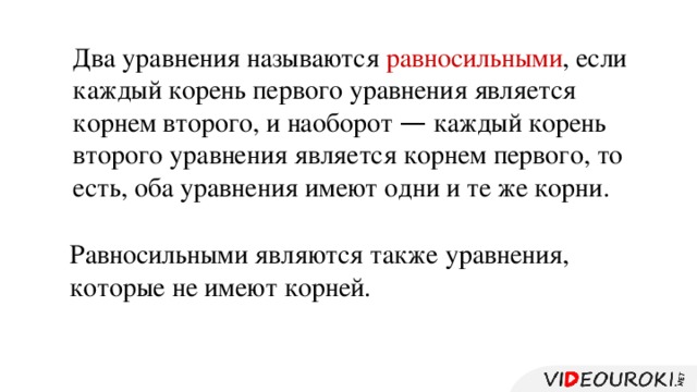 Два уравнения называются равносильными , если каждый корень первого уравнения является корнем второго, и наоборот — каждый корень второго уравнения является корнем первого, то есть, оба уравнения имеют одни и те же корни. Равносильными являются также уравнения, которые не имеют корней.