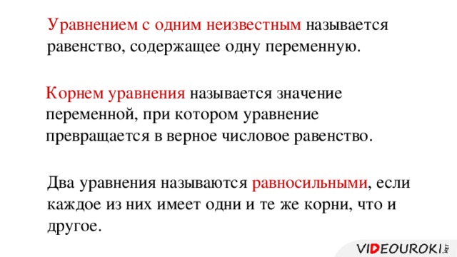 Уравнением с одним неизвестным называется равенство, содержащее одну переменную. Корнем уравнения называется значение переменной, при котором уравнение превращается в верное числовое равенство. Два уравнения называются равносильными , если каждое из них имеет одни и те же корни, что и другое.