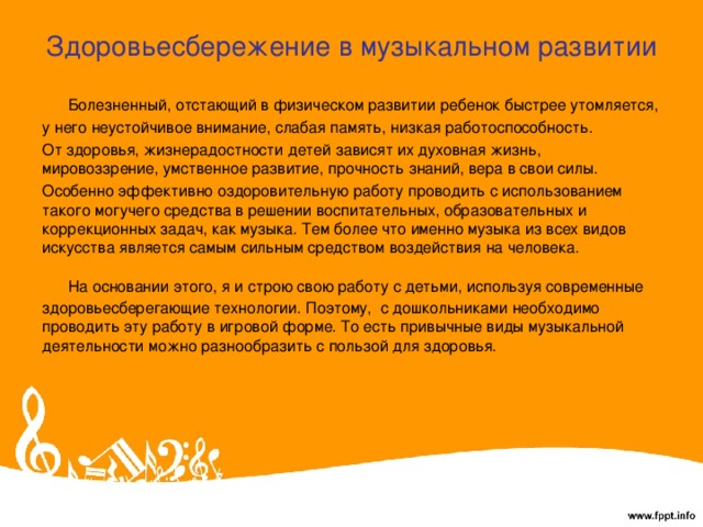 Здоровьесбережение в музыкальном развитии  Болезненный, отстающий в физическом развитии ребенок быстрее утомляется, у него неустойчивое внимание, слабая память, низкая работоспособность. От здоровья, жизнерадостности детей зависят их духовная жизнь, мировоззрение, умственное развитие, прочность знаний, вера в свои силы. Особенно эффективно оздоровительную работу проводить с использованием такого могучего средства в решении воспитательных, образовательных и коррекционных задач, как музыка. Тем более что именно музыка из всех видов искусства является самым сильным средством воздействия на человека.  На основании этого, я и строю свою работу с детьми, используя современные здоровьесберегающие технологии. Поэтому,  с дошкольниками необходимо проводить эту работу в игровой форме. То есть привычные виды музыкальной деятельности можно разнообразить с пользой для здоровья.  