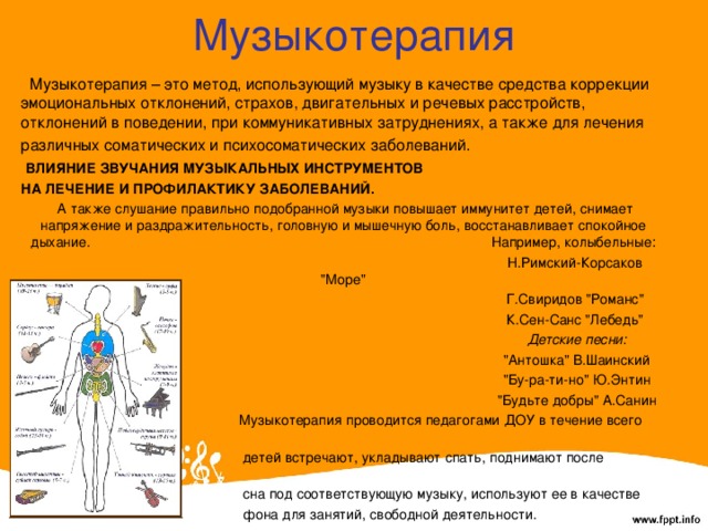 Музыкотерапия  Музыкотерапия – это метод, использующий музыку в качестве средства коррекции эмоциональных отклонений, страхов, двигательных и речевых расстройств, отклонений в поведении, при коммуникативных затруднениях, а также для лечения различных соматических и психосоматических заболеваний.  ВЛИЯНИЕ ЗВУЧАНИЯ МУЗЫКАЛЬНЫХ ИНСТРУМЕНТОВ НА ЛЕЧЕНИЕ И ПРОФИЛАКТИКУ ЗАБОЛЕВАНИЙ.  А также слушание правильно подобранной музыки повышает иммунитет детей, снимает напряжение и раздражительность, головную и мышечную боль, восстанавливает спокойное дыхание. Например, колыбельные:  Н.Римский-Корсаков 
