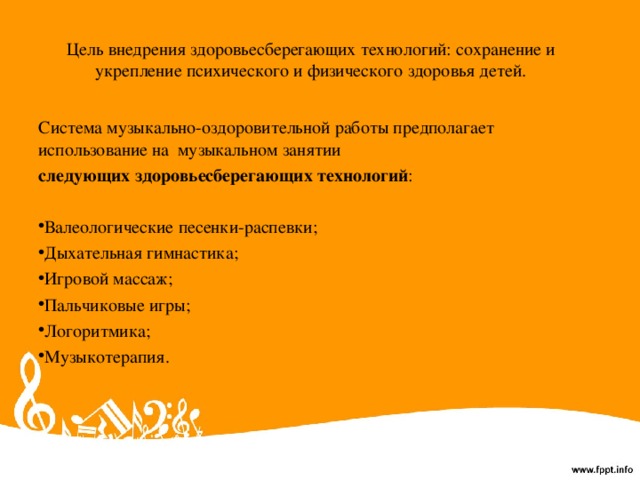 Цель внедрения здоровьесберегающих технологий: сохранение и укрепление психического и физического здоровья детей. Система музыкально-оздоровительной работы предполагает использование на музыкальном занятии следующих здоровьесберегающих технологий : Валеологические песенки-распевки; Дыхательная гимнастика; Игровой массаж; Пальчиковые игры; Логоритмика; Музыкотерапия. 