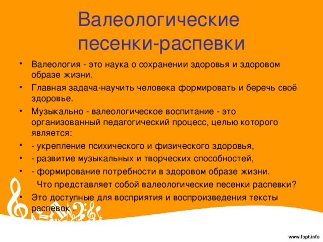 Валеологические  песенки-распевки Валеология - это наука о сохранении здоровья и здоровом образе жизни. Главная задача-научить человека формировать и беречь своё здоровье. Музыкально - валеологическое воспитание - это организованный педагогический процесс, целью которого является: - укрепление психического и физического здоровья, - развитие музыкальных и творческих способностей, - формирование потребности в здоровом образе жизни.  Что представляет собой валеологические песенки распевки? Это доступные для восприятия и воспроизведения тексты распевок .  