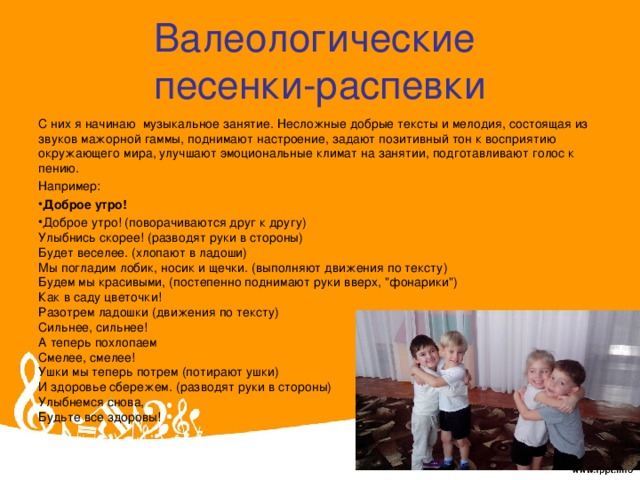 Валеологические  песенки-распевки С них я начинаю музыкальное занятие. Несложные добрые тексты и мелодия, состоящая из звуков мажорной гаммы, поднимают настроение, задают позитивный тон к восприятию окружающего мира, улучшают эмоциональные климат на занятии, подготавливают голос к пению. Например: Доброе утро! Доброе утро! (поворачиваются друг к другу)  Улыбнись скорее! (разводят руки в стороны)  Будет веселее. (хлопают в ладоши)  Мы погладим лобик, носик и щечки. (выполняют движения по тексту)  Будем мы красивыми, (постепенно поднимают руки вверх, 