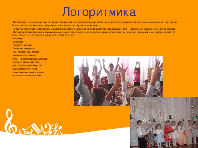 Логоритмика   Логоритмика – это система двигательных упражнений, в которых различные движения сочетаются с произнесением специального речевого материала. Логоритмика – это методика, опирающаяся на связь слова, музыки и движения.  Логоритмические упр-я направлены на коррекцию общих и мелких движений, развитие координации «речь — движение», расширение у детей словаря.   Логоритмические упражнения на музыкальных занятиях я провожу в основном во время музыкально-ритмических  движений и игр- драматизаций.  В дальнейшем я их использую в праздниках и развлечениях. Например, «Снеговик» -Раз рука, два рука -Лепим мы снеговика. -три, четыре; три, четыре -нарисуем рот пошире. -пять – найдем морковь для носа -угольки найдем для глаз. -шесть-наденем шляпку косо -пусть смеется он у нас. -семь и восемь, семь и восемь -мы плясать его попросим!  