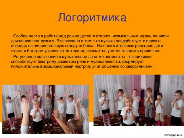 Логоритмика  Особое место в работе над речью детей я отвожу  музыкальным играм, пению и движению под музыку. Это связано с тем, что музыка воздействует в первую очередь на эмоциональную сферу ребенка. На положительных реакциях дети лучше и быстрее усваивают материал, незаметно учатся говорить правильно.  Регулярное включение в музыкальное занятие элементов  логоритмики способствует быстрому развитию речи и музыкальности, формирует положительный эмоциональный настрой, учит общению со сверстниками. 