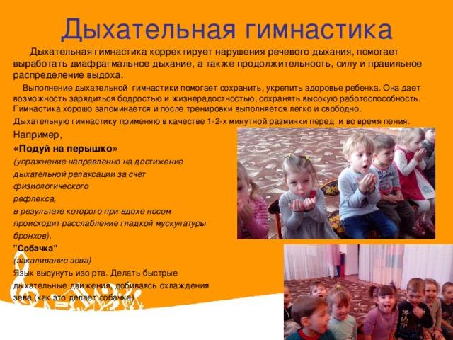 Дыхательная гимнастика    Дыхательная гимнастика корректирует нарушения речевого дыхания, помогает выработать диафрагмальное дыхание, а также продолжительность, силу и правильное распределение выдоха.  Выполнение дыхательной  гимнастики помогает сохранить, укрепить здоровье ребенка. Она дает возможность зарядиться бодростью и жизнерадостностью, сохранять высокую работоспособность. Гимнастика хорошо запоминается и после тренировки выполняется легко и свободно. Дыхательную гимнастику применяю в качестве 1-2-х минутной разминки перед  и во время пения. Например, «Подуй на перышко» (упражнение направленно на достижение дыхательной релаксации за счет физиологического рефлекса, в результате которого при вдохе носом происходит расслабление гладкой мускулатуры бронхов). 