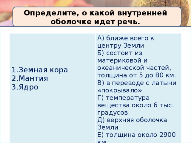 Определите, о какой внутренней оболочке идет речь. A) ближе всего к центру Земли  Б) состоит из материковой и океанической частей, толщина от 5 до 80 км.  B) в переводе с латыни «покрывало»  Г) температура вещества около 6 тыс. градусов  Д) верхняя оболочка Земли   Е) толщина около 2900 км.  Ж) состояние вещества особое: твердое и пластичное