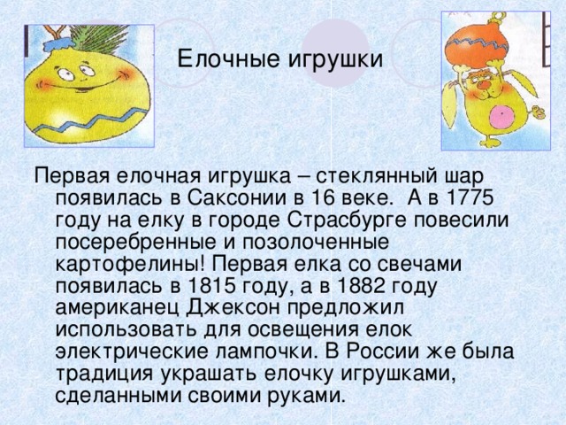 Елочные игрушки Первая елочная игрушка – стеклянный шар появилась в Саксонии в 16 веке. А в 1775 году на елку в городе Страсбурге повесили посеребренные и позолоченные картофелины! Первая елка со свечами появилась в 1815 году, а в 1882 году американец Джексон предложил использовать для освещения елок электрические лампочки. В России же была традиция украшать елочку игрушками, сделанными своими руками. 