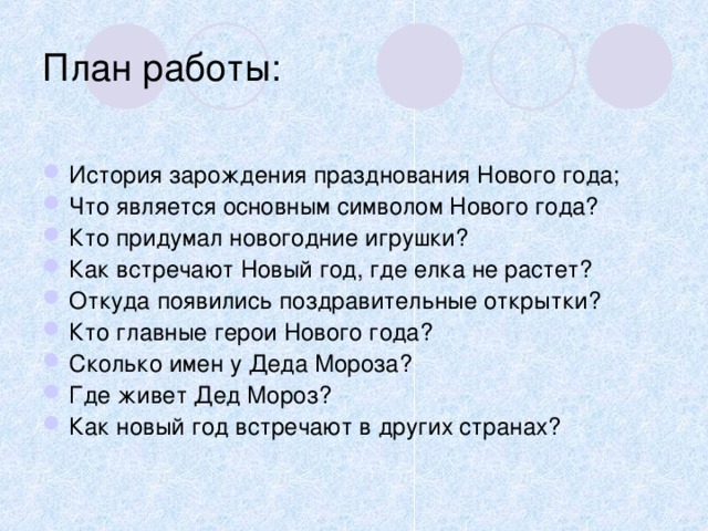 План работы: История зарождения празднования Нового года; Что является основным символом Нового года? Кто придумал новогодние игрушки? Как встречают Новый год, где елка не растет? Откуда появились поздравительные открытки? Кто главные герои Нового года? Сколько имен у Деда Мороза? Где живет Дед Мороз? Как новый год встречают в других странах? 