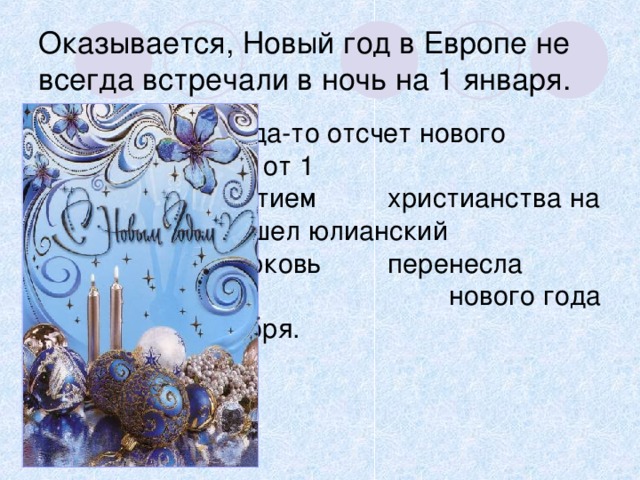 Оказывается, Новый год в Европе не всегда встречали в ночь на 1 января.     Когда-то отсчет нового    года начинали от 1    марта. С принятием    христианства на Русь    пришел юлианский    календарь. Церковь     перенесла начало    нового года на      1сентября. 