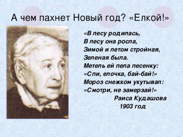 А чем пахнет Новый год? «Елкой!» «В лесу родилась, В лесу она росла, Зимой и летом стройная, Зеленая была. Метель ей пела песенку: «Спи, елочка, бай-бай!» Мороз снежком укутывал: «Смотри, не замерзай!»  Раиса Кудашова  1903 год 
