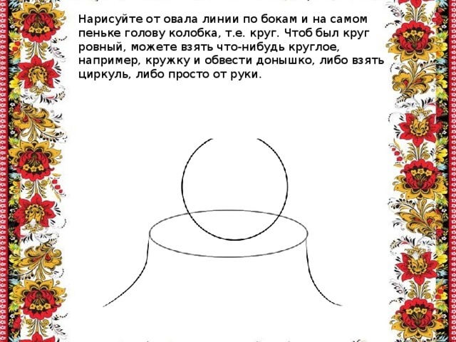 Нарисуйте от овала линии по бокам и на самом пеньке голову колобка, т.е. круг. Чтоб был круг ровный, можете взять что-нибудь круглое, например, кружку и обвести донышко, либо взять циркуль, либо просто от руки. 