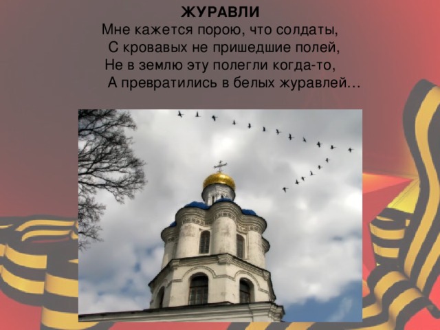 ЖУРАВЛИ  Мне кажется порою, что солдаты,  С кровавых не пришедшие полей,  Не в землю эту полегли когда-то,  А превратились в белых журавлей… 