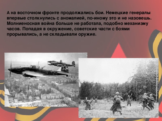 А на восточном фронте продолжались бои. Немецкие генералы впервые столкнулись с аномалией, по-иному это и не назовешь. Молниеносная война больше не работала, подобно механизму часов. Попадая в окружение, советские части с боями прорывались, а не складывали оружие.  