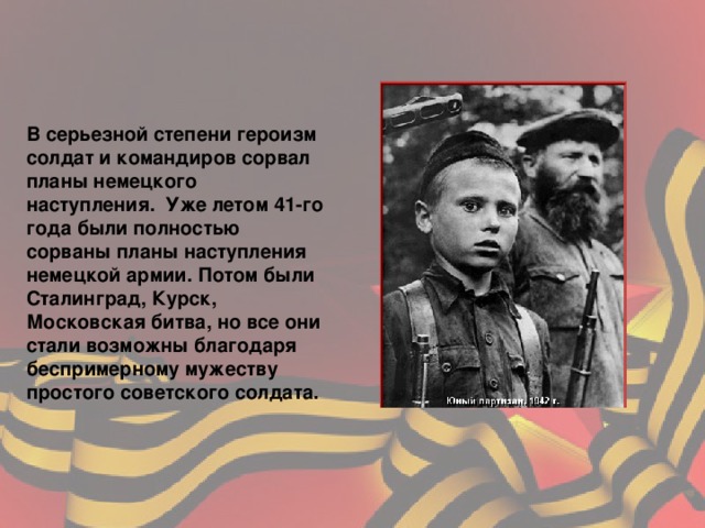 В серьезной степени героизм солдат и командиров сорвал планы немецкого наступления. Уже летом 41 - го года были полностью сорваны планы наступления немецкой армии. Потом были Сталинград, Курск, Московская битва, но все они стали возможны благодаря беспримерному мужеству простого советского солдата.   