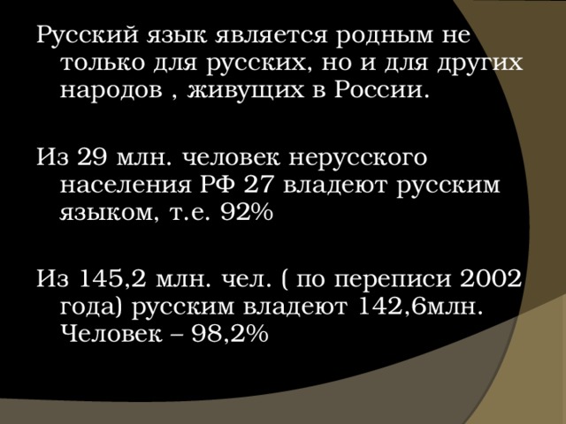 Русский язык является родным не только для русских, но и для других народов , живущих в России. Из 29 млн. человек нерусского населения РФ 27 владеют русским языком, т.е. 92% Из 145,2 млн. чел. ( по переписи 2002 года) русским владеют 142,6млн. Человек – 98,2% 