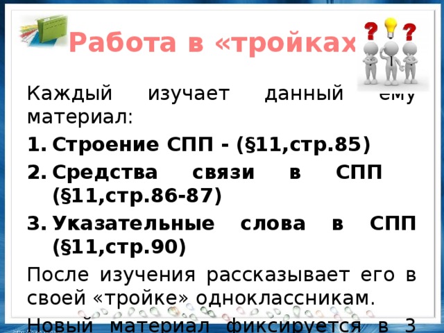 Работа в «тройках» Каждый изучает данный ему материал: Строение СПП - (§11,стр.85) Средства связи в СПП (§11,стр.86-87) Указательные слова в СПП (§11,стр.90) После изучения рассказывает его в своей «тройке» одноклассникам. Новый материал фиксируется в 3 колонке таблицы З-Х-У.