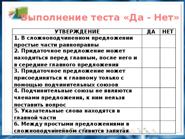 Выполнение теста «Да - Нет» УТВЕРЖДЕНИЕ ДА 1. В сложноподчиненном предложении простые части равноправны НЕТ 2. Придаточное предложение может находиться перед главным, после него и в середине главного предложения 3. Придаточное предложение может присоединяться к главному только с помощью подчинительных союзов 4. Подчинительные союзы не являются членами предложения, к ним нельзя поставить вопрос 5. Указательные слова находятся в главной части 6. Между простыми предложениями в сложноподчиненном ставится запятая
