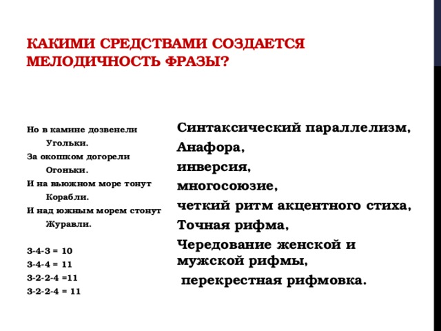 Какими средствами создается мелодичность фразы?     Синтаксический параллелизм, Анафора, инверсия, многосоюзие, четкий ритм акцентного стиха, Точная рифма, Чередование женской и мужской рифмы,  перекрестная рифмовка. Но в камине дозвенели   Угольки. За окошком догорели   Огоньки. И на вьюжном море тонут   Корабли. И над южным морем стонут   Журавли.  3-4-3 = 10 3-4-4 = 11 3-2-2-4 =11 3-2-2-4 = 11 