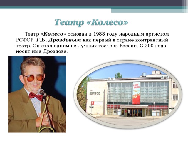 Театр « Колесо » основан в 1988 году народным артистом РСФСР Г.Б. Дроздовым как первый в стране контрактный театр. Он стал одним из лучших театров России. С 200 года носит имя Дроздова. 