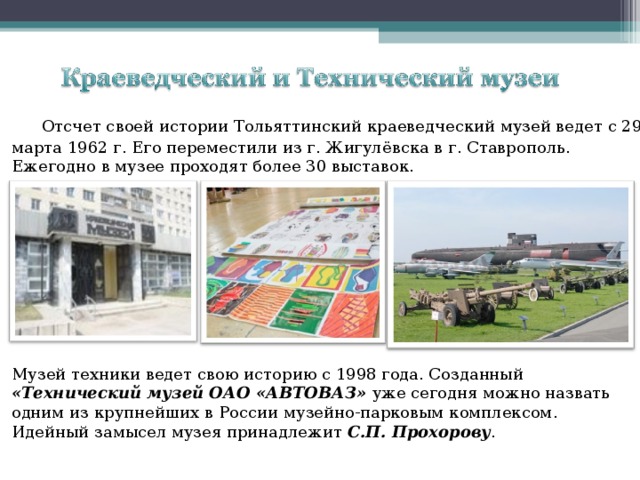  Отсчет своей истории Тольяттинский краеведческий музей ведет с 29 марта 1962 г. Его переместили из г. Жигулёвска в г. Ставрополь. Ежегодно в музее проходят более 30 выставок. Музей техники ведет свою историю с 1998 года. Созданный «Технический музей ОАО «АВТОВАЗ» уже сегодня можно назвать одним из крупнейших в России музейно-парковым комплексом. Идейный замысел музея принадлежит С.П. Прохорову . 