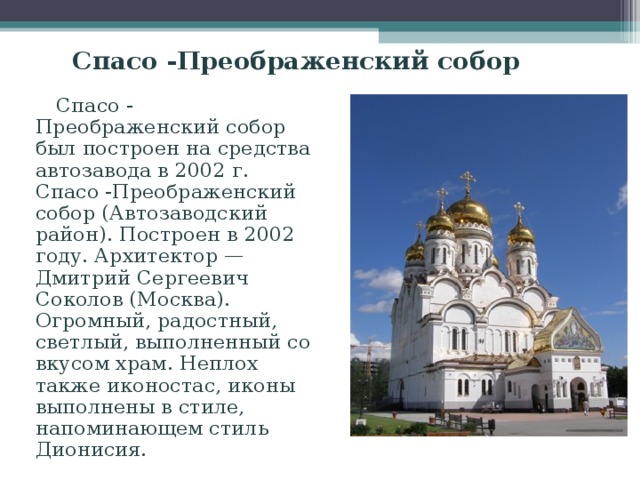 Спасо -Преображенский собор  Спасо - Преображенский собор был построен на средства автозавода в 2002 г. Спасо -Преображенский собор (Автозаводский район). Построен в 2002 году. Архитектор — Дмитрий Сергеевич Соколов (Москва). Огромный, радостный, светлый, выполненный со вкусом храм. Неплох также иконостас, иконы выполнены в стиле, напоминающем стиль Дионисия. 