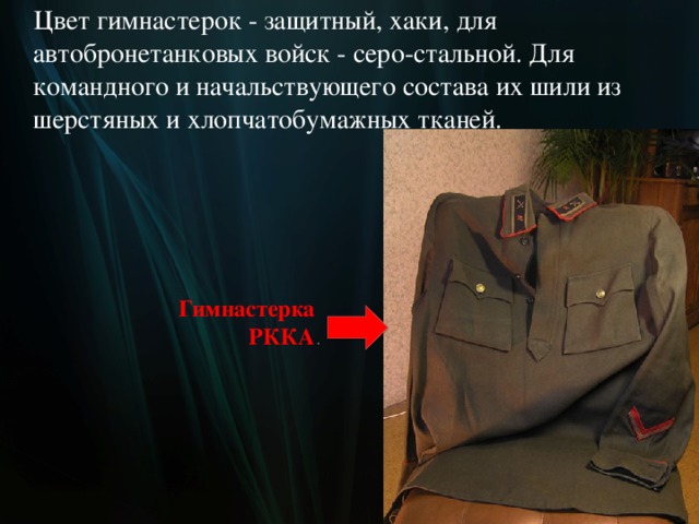  Цвет гимнастерок - защитный, хаки, для автобронетанковых войск - серо-стальной. Для командного и начальствующего состава их шили из шерстяных и хлопчатобумажных тканей. Гимнастерка  РККА .  