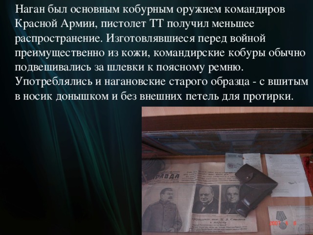  Наган был основным кобурным оружием командиров Красной Армии, пистолет ТТ получил меньшее распространение. Изготовлявшиеся перед войной преимущественно из кожи, командирские кобуры обычно подвешивались за шлевки к поясному ремню. Употреблялись и нагановские старого образца - с вшитым в носик донышком и без внешних петель для протирки.  