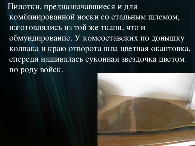  Пилотки, предназначавшиеся и для комбинированной носки со стальным шлемом, изготовлялись из той же ткани, что и обмундирование. У комсоставских по донышку колпака и краю отворота шла цветная окантовка, спереди нашивалась суконная звездочка цветом по роду войск.  