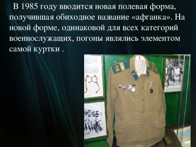  В 1985 году вводится новая полевая форма, получившая обиходное название «афганка». На новой форме, одинаковой для всех категорий военнослужащих, погоны являлись элементом самой куртки .  