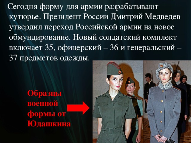 Сегодня форму для армии разрабатывают кутюрье. Президент России Дмитрий Медведев утвердил переход Российской армии на новое обмундирование. Новый солдатский комплект включает 35, офицерский – 36 и генеральский – 37 предметов одежды. Образцы  военной  формы от  Юдашкина  