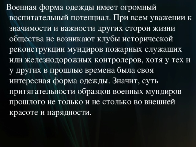  Военная форма одежды имеет огромный воспитательный потенциал. При всем уважении к значимости и важности других сторон жизни общества не возникают клубы исторической реконструкции мундиров пожарных служащих или железнодорожных контролеров, хотя у тех и у других в прошлые времена была своя интересная форма одежды. Значит, суть притягательности образцов военных мундиров прошлого не только и не столько во внешней красоте и нарядности.  