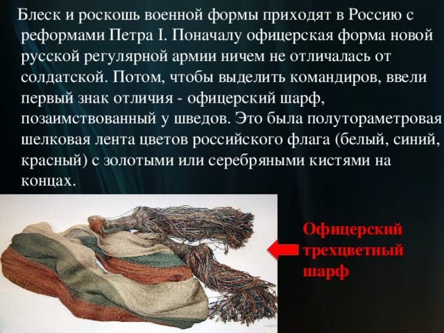  Блеск и роскошь военной формы приходят в Россию с реформами Петра I. Поначалу офицерская форма новой русской регулярной армии ничем не отличалась от солдатской. Потом, чтобы выделить командиров, ввели первый знак отличия - офицерский шарф, позаимствованный у шведов. Это была полутораметровая шелковая лента цветов российского флага (белый, синий, красный) с золотыми или серебряными кистями на концах. Офицерский  трехцветный шарф  