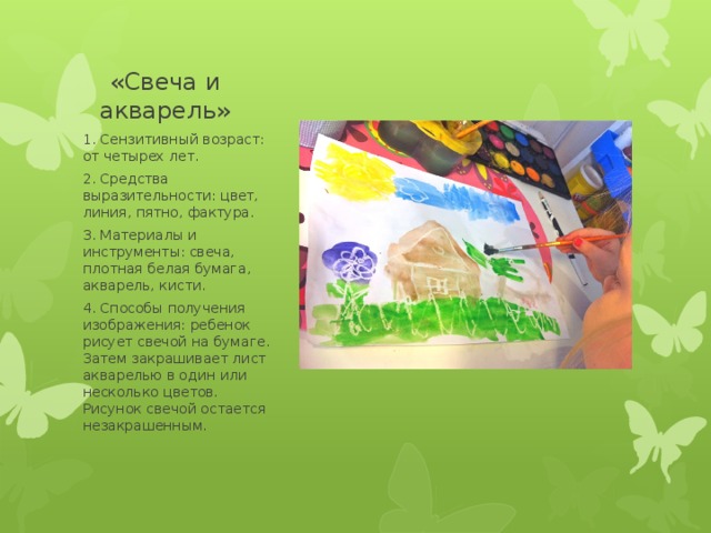 «Свеча и акварель» 1. Сензитивный возраст: от четырех лет. 2. Средства выразительности: цвет, линия, пятно, фактура. 3. Материалы и инструменты: свеча, плотная белая бумага, акварель, кисти. 4. Способы получения изображения: ребенок рисует свечой на бумаге. Затем закрашивает лист акварелью в один или несколько цветов. Рисунок свечой остается незакрашенным. 