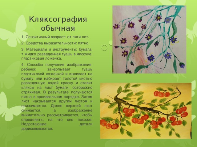 Кляксография обычная 1. Сензитивный возраст: от пяти лет. 2. Средства выразительности: пятно. 3. Материалы и инструменты: бумага, т жидко разведенная гуашь в мисочке, пластиковая ложечка. 4. Способы получения изображения: ребенок зачерпывает гуашь пластиковой ложечкой и выливает на бумагу или набирает толстой кистью разведенную водой краску и ставит кляксы на лист бумаги, осторожно стряхивая. В результате получаются пятна в произвольном порядке. Затем лист накрывается другим листом и прижимается. Далее верхний лист снимается, а изображение внимательно рассматривается, чтобы определить, на что оно похоже. Недостающие детали дорисовываются. 