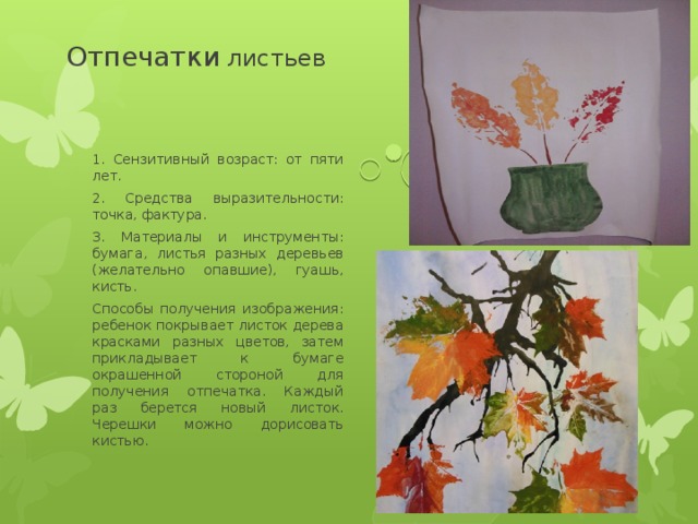  Отпечатки листьев 1. Сензитивный возраст: от пяти лет. 2. Средства выразительности: точка, фактура. 3. Материалы и инструменты: бумага, листья разных деревьев (желательно опавшие), гуашь, кисть. Способы получения изображения: ребенок покрывает листок дерева красками разных цветов, затем прикладывает к бумаге окрашенной стороной для получения отпечатка. Каждый раз берется новый листок. Черешки можно дорисовать кистью. 