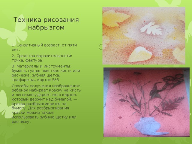 Техника рисования набрызгом 1. Сензитивный возраст: от пяти лет. 2. Средства выразительности: точка, фактура. 3. Материалы и инструменты: бумага, гуашь, жесткая кисть или расческа, зубная щетка, трафареты., картон 5*5 Способы получения изображения: ребенок набирает краску на кисть и легонько ударяет ею о картон, который держит над бумагой, — краска разбрызгивается на бумагу. Для разбрызгивания краски можно также использовать зубную щетку или расческу. 