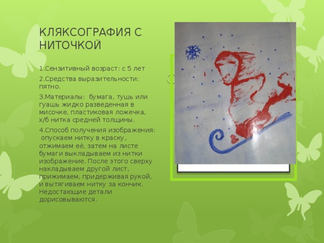 КЛЯКСОГРАФИЯ С НИТОЧКОЙ Вставка рисунка 1.Сензитивный возраст: с 5 лет 2.Средства выразительности: пятно. 3.Материалы: бумага, тушь или гуашь жидко разведенная в мисочке, пластиковая ложечка, х/б нитка средней толщины. 4.Способ получения изображения: опускаем нитку в краску, отжимаем её, затем на листе бумаги выкладываем из нитки изображение. После этого сверху накладываем другой лист, прижимаем, придерживая рукой, и вытягиваем нитку за кончик. Недостающие детали дорисовываются. 