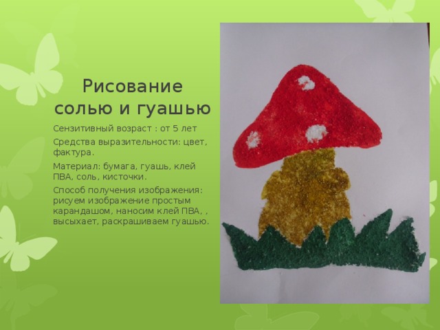 Рисование солью и гуашью Вставка рисунка Сензитивный возраст : от 5 лет Средства выразительности: цвет, фактура. Материал: бумага, гуашь, клей ПВА, соль, кисточки. Способ получения изображения: рисуем изображение простым карандашом, наносим клей ПВА, , высыхает, раскрашиваем гуашью. 