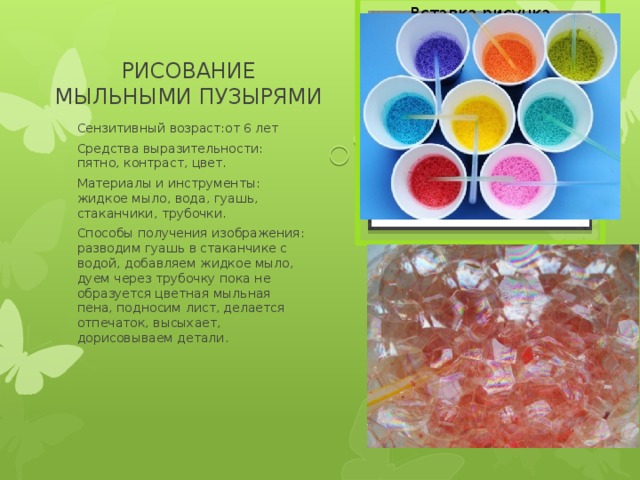 Вставка рисунка РИСОВАНИЕ МЫЛЬНЫМИ ПУЗЫРЯМИ Сензитивный возраст:от 6 лет Средства выразительности: пятно, контраст, цвет. Материалы и инструменты: жидкое мыло, вода, гуашь, стаканчики, трубочки. Способы получения изображения: разводим гуашь в стаканчике с водой, добавляем жидкое мыло, дуем через трубочку пока не образуется цветная мыльная пена, подносим лист, делается отпечаток, высыхает, дорисовываем детали. 