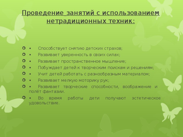 Проведение  занятий с использованием нетрадиционных техник: •  Способствует снятию детских страхов; •  Развивает уверенность в своих силах; •  Развивает пространственное мышление; •  Побуждает детей к творческим поискам и решениям; •  Учит детей работать с разнообразным материалом; •  Развивает мелкую моторику рук; •  Развивает творческие способности, воображение и полёт фантазии. •  Во время работы дети получают эстетическое удовольствие. 